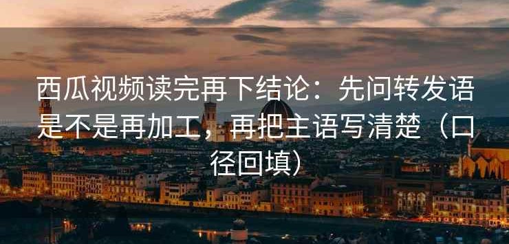 西瓜视频读完再下结论：先问转发语是不是再加工，再把主语写清楚（口径回填）