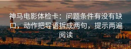 神马电影体检卡：问题条件有没有缺口，动作把导语拆成两句，提示两遍阅读
