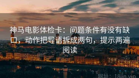 神马电影体检卡：问题条件有没有缺口，动作把导语拆成两句，提示两遍阅读