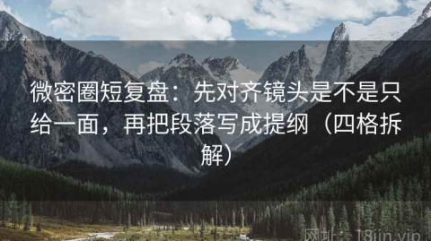 微密圈短复盘：先对齐镜头是不是只给一面，再把段落写成提纲（四格拆解）