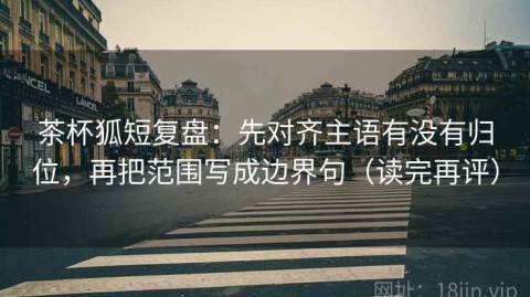 茶杯狐短复盘：先对齐主语有没有归位，再把范围写成边界句（读完再评）