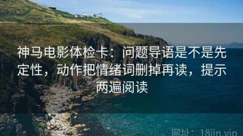 神马电影体检卡：问题导语是不是先定性，动作把情绪词删掉再读，提示两遍阅读
