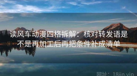 读风车动漫四格拆解：核对转发语是不是再加工后再把条件补成清单