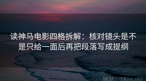 读神马电影四格拆解：核对镜头是不是只给一面后再把段落写成提纲
