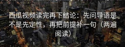 西瓜视频读完再下结论：先问导语是不是先定性，再把前提补一句（两遍阅读）