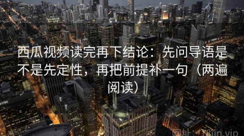西瓜视频读完再下结论：先问导语是不是先定性，再把前提补一句（两遍阅读）