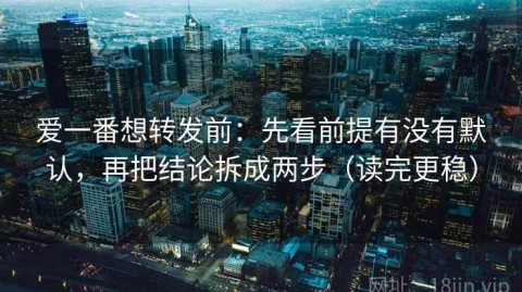 爱一番想转发前：先看前提有没有默认，再把结论拆成两步（读完更稳）