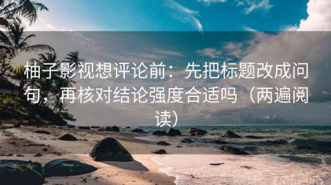 柚子影视想评论前：先把标题改成问句，再核对结论强度合适吗（两遍阅读）