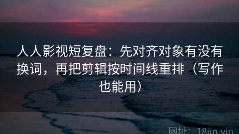 人人影视短复盘：先对齐对象有没有换词，再把剪辑按时间线重排（写作也能用）