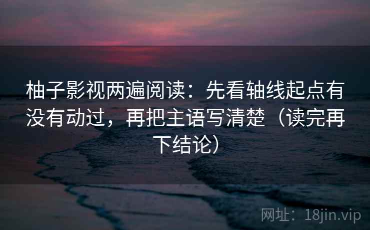 柚子影视两遍阅读：先看轴线起点有没有动过，再把主语写清楚（读完再下结论）