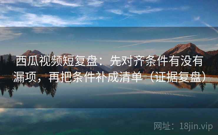 西瓜视频短复盘:先对齐条件有没有漏项,再把条件补成清单(证据复盘) 西瓜视频短复盘:先对齐条件有没有漏项,再把条件补成清单(证据复盘)