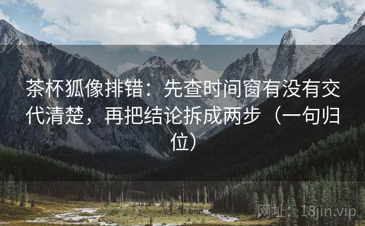 茶杯狐像排错：先查时间窗有没有交代清楚，再把结论拆成两步（一句归位）