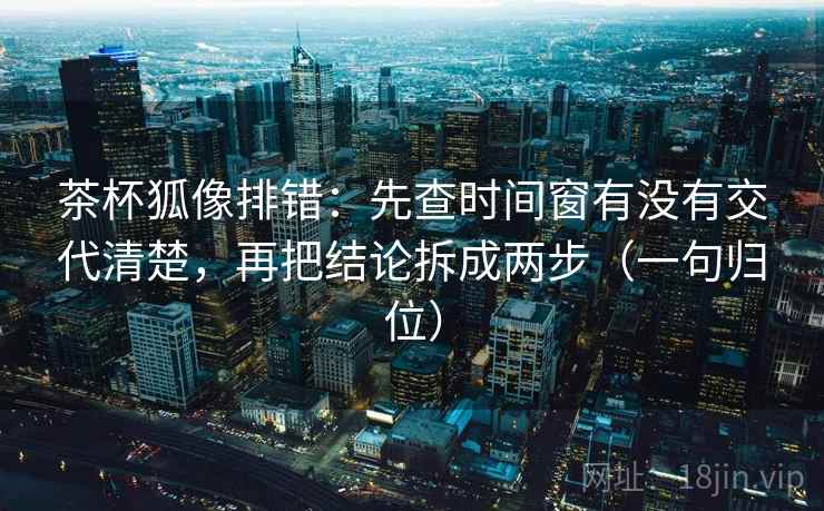 茶杯狐像排错：先查时间窗有没有交代清楚，再把结论拆成两步（一句归位）