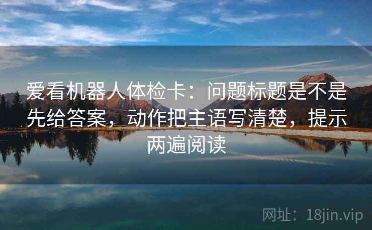 爱看机器人体检卡：问题标题是不是先给答案，动作把主语写清楚，提示两遍阅读