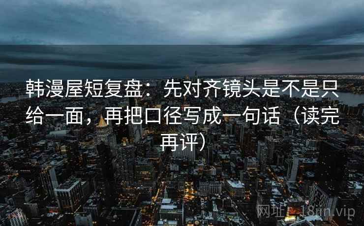 韩漫屋短复盘：先对齐镜头是不是只给一面，再把口径写成一句话（读完再评）