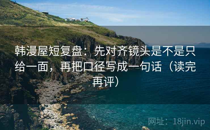 韩漫屋短复盘：先对齐镜头是不是只给一面，再把口径写成一句话（读完再评）
