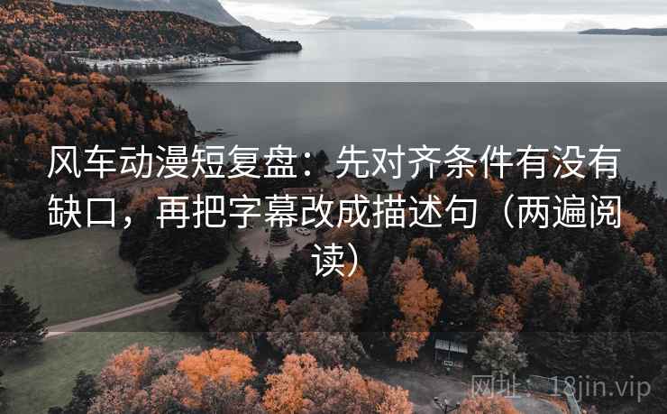 风车动漫短复盘：先对齐条件有没有缺口，再把字幕改成描述句（两遍阅读）