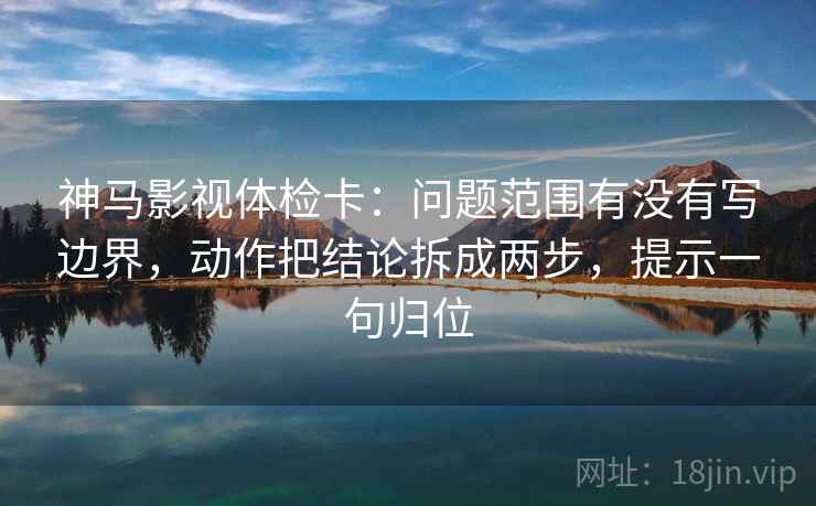 神马影视体检卡：问题范围有没有写边界，动作把结论拆成两步，提示一句归位