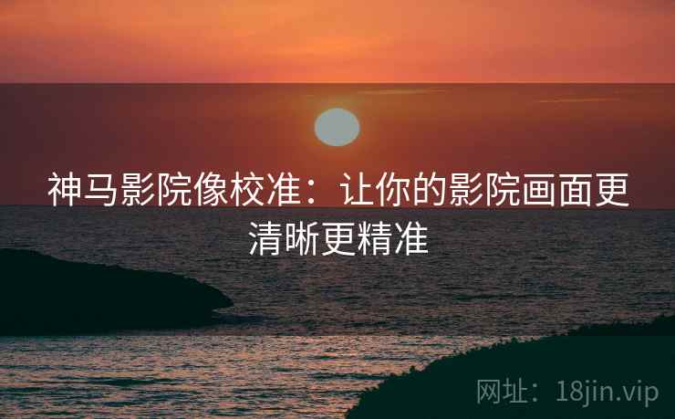 神马影院像校准:让你的影院画面更清晰更精准 神马影院像校准:让你的影院画面更清晰更精准