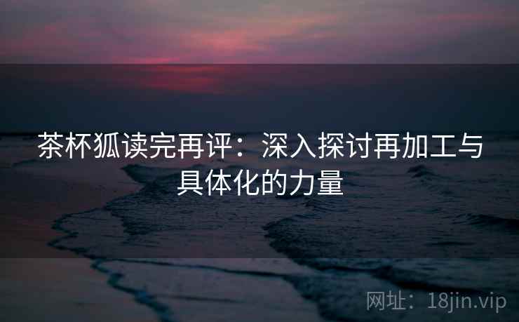 茶杯狐读完再评:深入探讨再加工与具体化的力量 茶杯狐读完再评:深入探讨再加工与具体化的力量