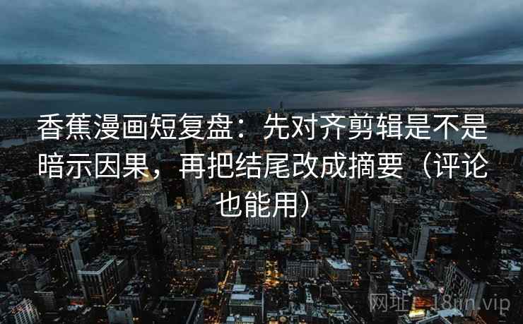 香蕉漫画短复盘：先对齐剪辑是不是暗示因果，再把结尾改成摘要（评论也能用）