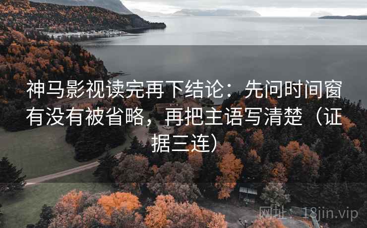 神马影视读完再下结论：先问时间窗有没有被省略，再把主语写清楚（证据三连）