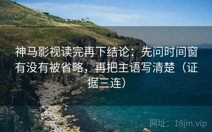 神马影视读完再下结论：先问时间窗有没有被省略，再把主语写清楚（证据三连）