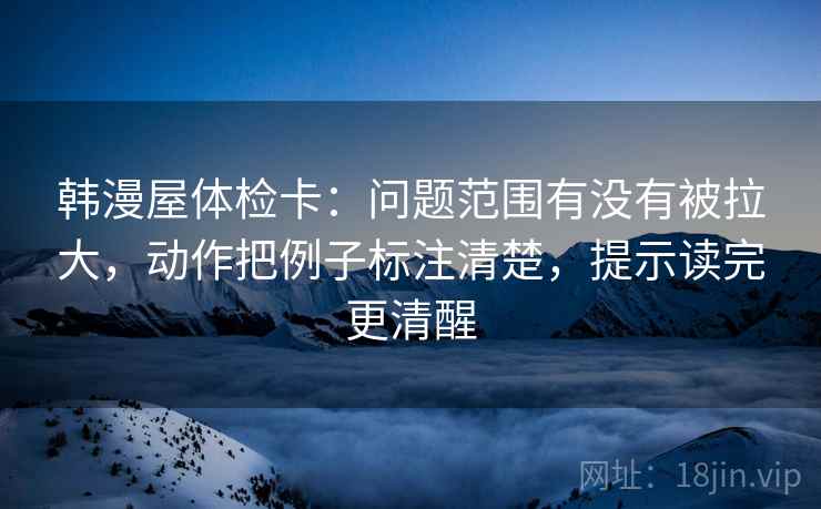 韩漫屋体检卡：问题范围有没有被拉大，动作把例子标注清楚，提示读完更清醒