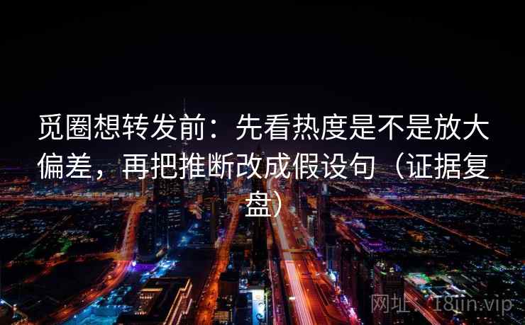 觅圈想转发前：先看热度是不是放大偏差，再把推断改成假设句（证据复盘）