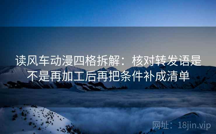 读风车动漫四格拆解：核对转发语是不是再加工后再把条件补成清单