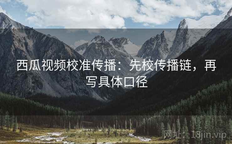 西瓜视频校准传播:先校传播链,再写具体口径 西瓜视频校准传播:先校传播链,再写具体口径