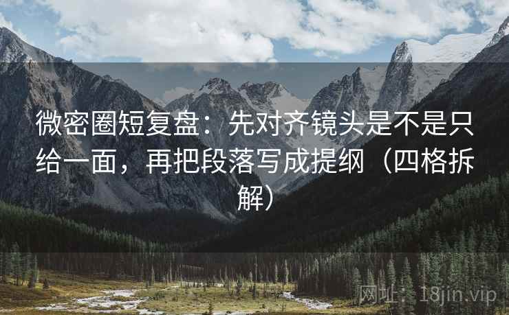 微密圈短复盘：先对齐镜头是不是只给一面，再把段落写成提纲（四格拆解）