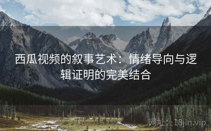 西瓜视频的叙事艺术：情绪导向与逻辑证明的完美结合
