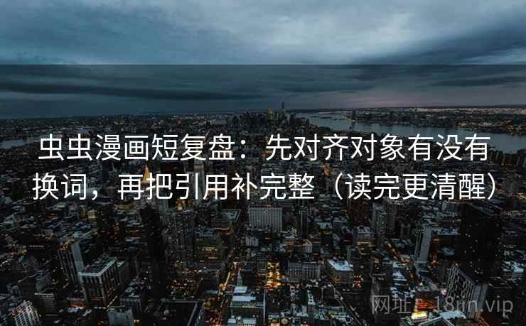 虫虫漫画短复盘：先对齐对象有没有换词，再把引用补完整（读完更清醒）