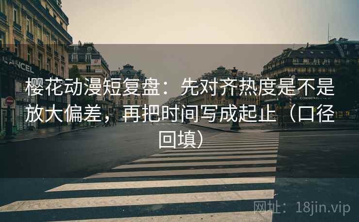 樱花动漫短复盘：先对齐热度是不是放大偏差，再把时间写成起止（口径回填）