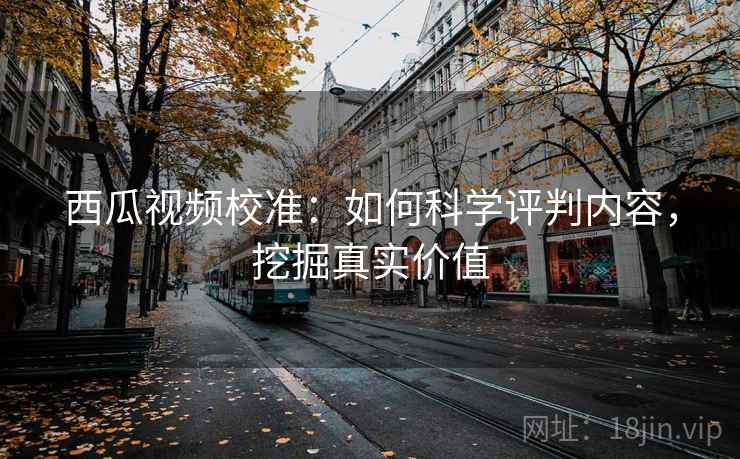 西瓜视频校准：如何科学评判内容，挖掘真实价值