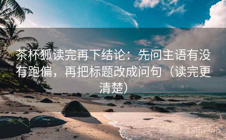 茶杯狐读完再下结论:先问主语有没有跑偏,再把标题改成问句(读完更清楚) 茶杯狐读完再下结论:先问主语有没有跑偏,再把标题改成问句(读完更清楚)