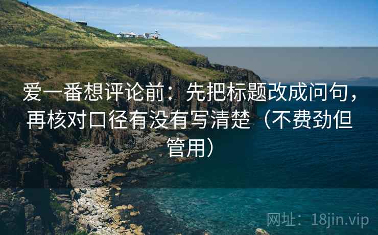 爱一番想评论前：先把标题改成问句，再核对口径有没有写清楚（不费劲但管用）
