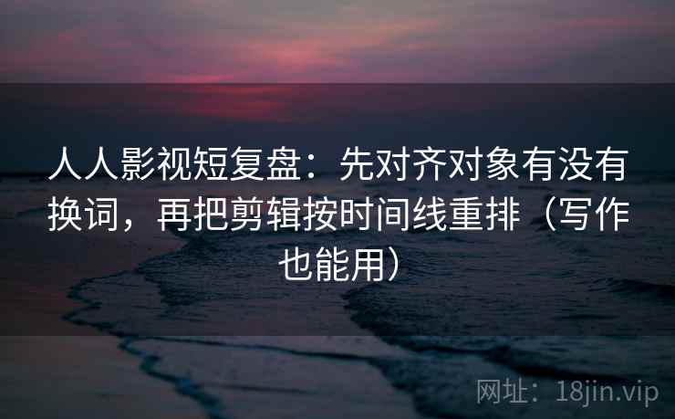人人影视短复盘：先对齐对象有没有换词，再把剪辑按时间线重排（写作也能用）