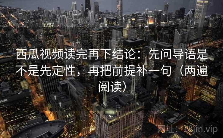 西瓜视频读完再下结论：先问导语是不是先定性，再把前提补一句（两遍阅读）