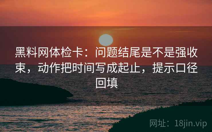 黑料网体检卡：问题结尾是不是强收束，动作把时间写成起止，提示口径回填