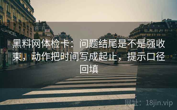 黑料网体检卡：问题结尾是不是强收束，动作把时间写成起止，提示口径回填