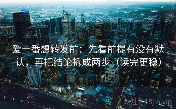 爱一番想转发前：先看前提有没有默认，再把结论拆成两步（读完更稳）