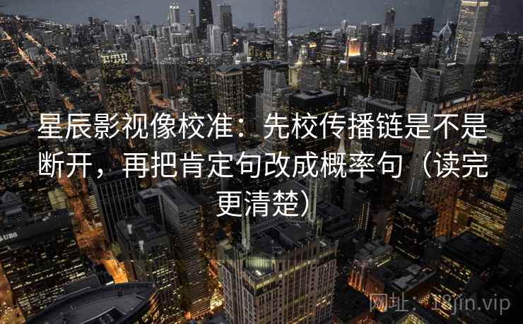 星辰影视像校准:先校传播链是不是断开,再把肯定句改成概率句(读完更清楚) 星辰影视像校准:先校传播链是不是断开,再把肯定句改成概率句(读完更清楚)