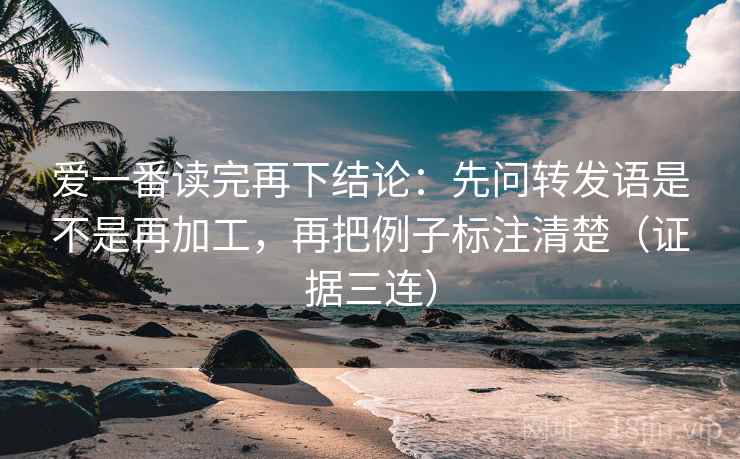 爱一番读完再下结论：先问转发语是不是再加工，再把例子标注清楚（证据三连）