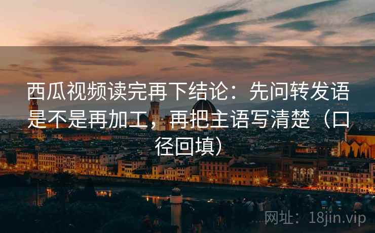 西瓜视频读完再下结论:先问转发语是不是再加工,再把主语写清楚(口径回填) 西瓜视频读完再下结论:先问转发语是不是再加工,再把主语写清楚(口径回填)