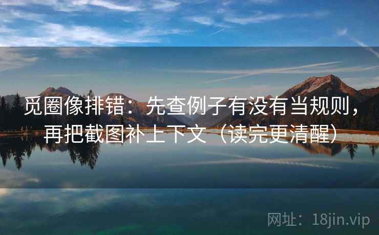 觅圈像排错:先查例子有没有当规则,再把截图补上下文(读完更清醒) 觅圈像排错:先查例子有没有当规则,再把截图补上下文(读完更清醒)