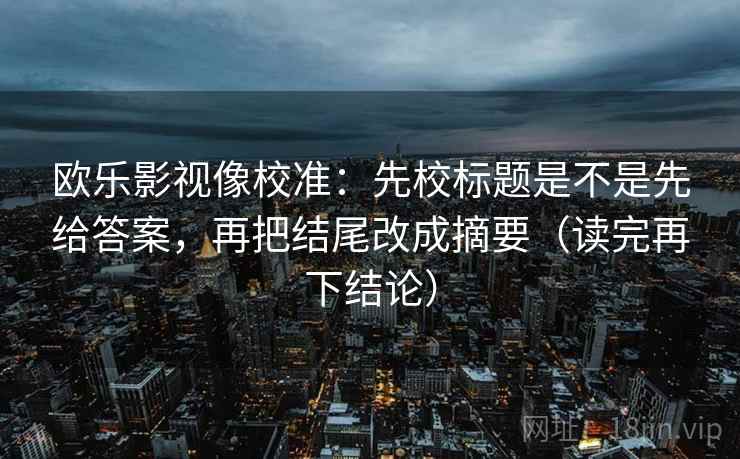 欧乐影视像校准:先校标题是不是先给答案,再把结尾改成摘要(读完再下结论) 欧乐影视像校准:先校标题是不是先给答案,再把结尾改成摘要(读完再下结论)