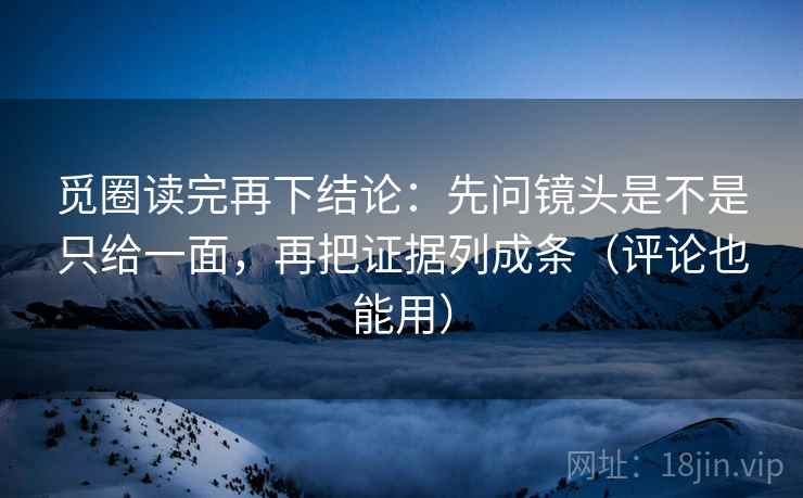 觅圈读完再下结论:先问镜头是不是只给一面,再把证据列成条(评论也能用) 觅圈读完再下结论:先问镜头是不是只给一面,再把证据列成条(评论也能用)