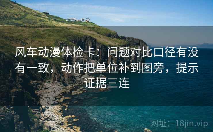 风车动漫体检卡:问题对比口径有没有一致,动作把单位补到图旁,提示证据三连 风车动漫体检卡:问题对比口径有没有一致,动作把单位补到图旁,提示证据三连